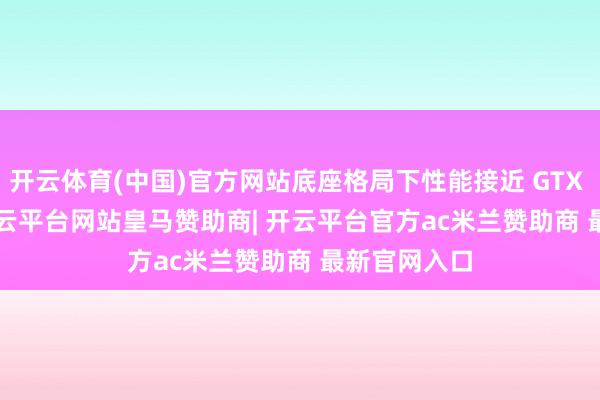 开云体育(中国)官方网站底座格局下性能接近 GTX 1050 Ti-开云平台网站皇马赞助商| 开云平台官方ac米兰赞助商 最新官网入口