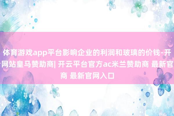 体育游戏app平台影响企业的利润和玻璃的价钱-开云平台网站皇马赞助商| 开云平台官方ac米兰赞助商 最新官网入口