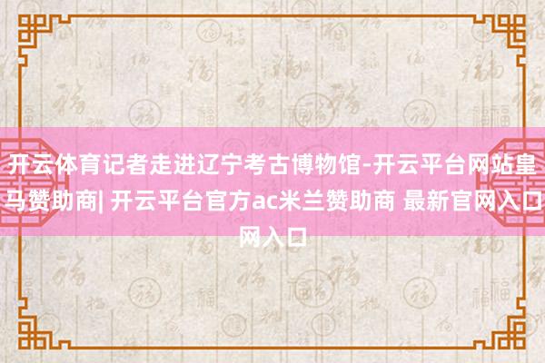 开云体育记者走进辽宁考古博物馆-开云平台网站皇马赞助商| 开云平台官方ac米兰赞助商 最新官网入口