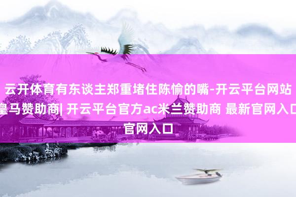 云开体育有东谈主郑重堵住陈愉的嘴-开云平台网站皇马赞助商| 开云平台官方ac米兰赞助商 最新官网入口