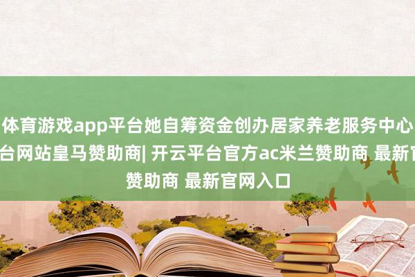 体育游戏app平台她自筹资金创办居家养老服务中心-开云平台网站皇马赞助商| 开云平台官方ac米兰赞助商 最新官网入口