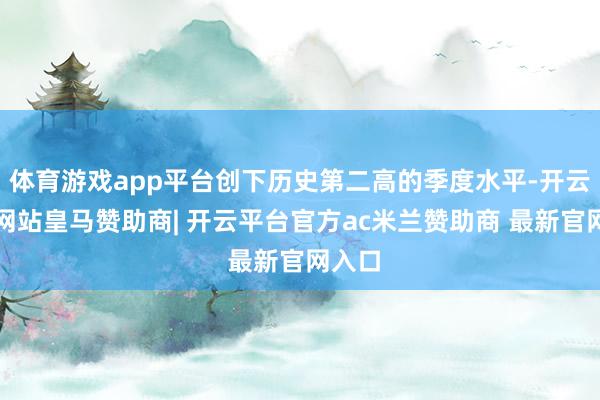 体育游戏app平台创下历史第二高的季度水平-开云平台网站皇马赞助商| 开云平台官方ac米兰赞助商 最新官网入口