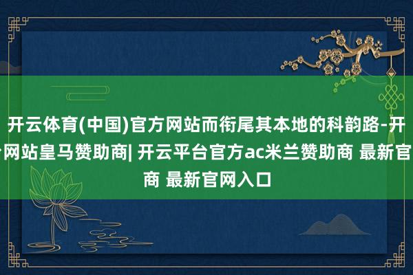 开云体育(中国)官方网站而衔尾其本地的科韵路-开云平台网站皇马赞助商| 开云平台官方ac米兰赞助商 最新官网入口