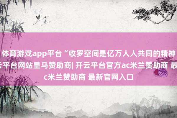 体育游戏app平台“收罗空间是亿万人人共同的精神家园”-开云平台网站皇马赞助商| 开云平台官方ac米兰赞助商 最新官网入口