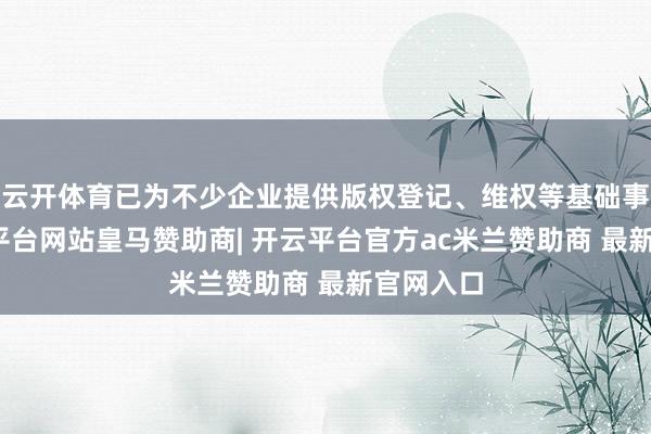 云开体育已为不少企业提供版权登记、维权等基础事业-开云平台网站皇马赞助商| 开云平台官方ac米兰赞助商 最新官网入口