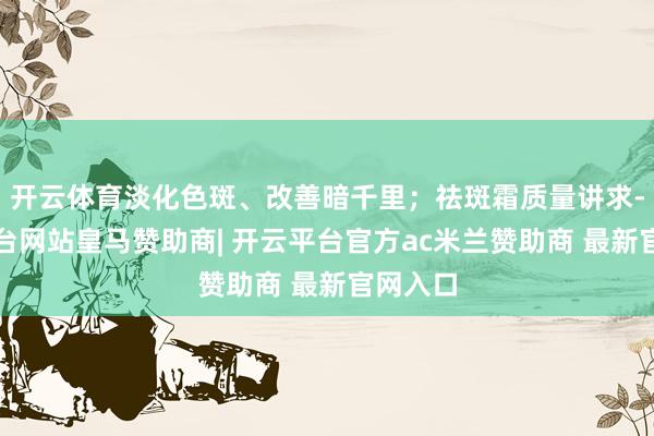 开云体育淡化色斑、改善暗千里；祛斑霜质量讲求-开云平台网站皇马赞助商| 开云平台官方ac米兰赞助商 最新官网入口