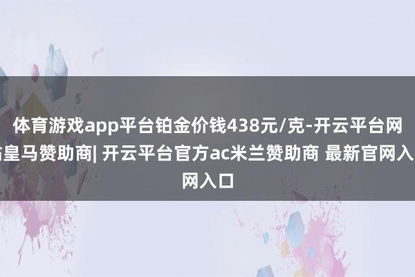 体育游戏app平台铂金价钱438元/克-开云平台网站皇马赞助商| 开云平台官方ac米兰赞助商 最新官网入口