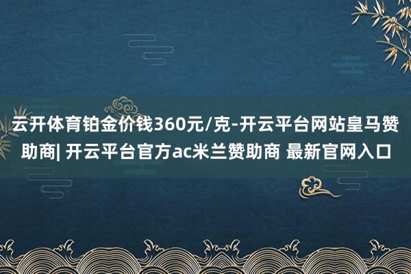 云开体育铂金价钱360元/克-开云平台网站皇马赞助商| 开云平台官方ac米兰赞助商 最新官网入口