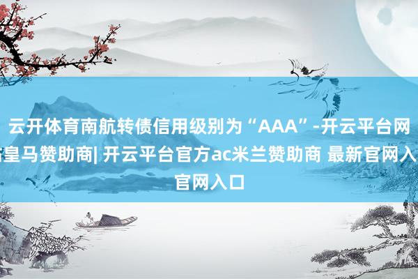 云开体育南航转债信用级别为“AAA”-开云平台网站皇马赞助商| 开云平台官方ac米兰赞助商 最新官网入口