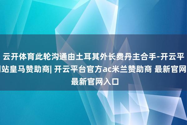 云开体育此轮沟通由土耳其外长费丹主合手-开云平台网站皇马赞助商| 开云平台官方ac米兰赞助商 最新官网入口