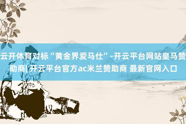 云开体育对标“黄金界爱马仕”-开云平台网站皇马赞助商| 开云平台官方ac米兰赞助商 最新官网入口