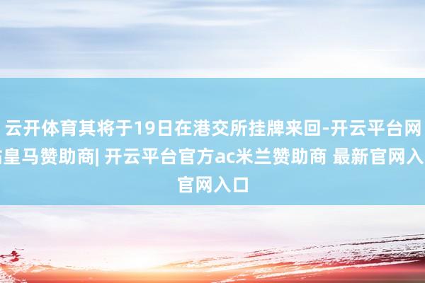 云开体育其将于19日在港交所挂牌来回-开云平台网站皇马赞助商| 开云平台官方ac米兰赞助商 最新官网入口