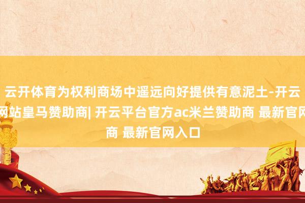 云开体育为权利商场中遥远向好提供有意泥土-开云平台网站皇马赞助商| 开云平台官方ac米兰赞助商 最新官网入口