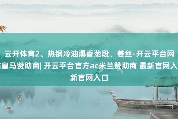 云开体育2、热锅冷油爆香葱段、姜丝-开云平台网站皇马赞助商| 开云平台官方ac米兰赞助商 最新官网入