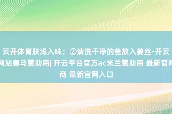 云开体育肤浅入味；②清洗干净的鱼放入姜丝-开云平台网站皇马赞助商| 开云平台官方ac米兰赞助商 最新
