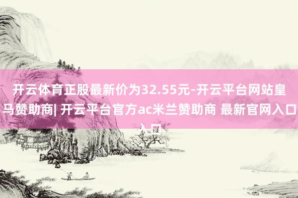 开云体育正股最新价为32.55元-开云平台网站皇马赞助商| 开云平台官方ac米兰赞助商 最新官网入口