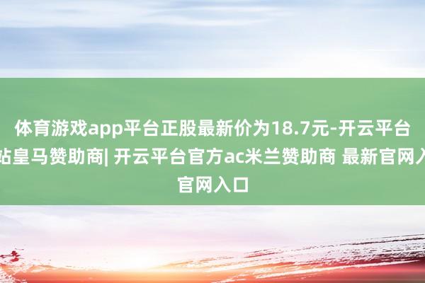 体育游戏app平台正股最新价为18.7元-开云平台网站皇马赞助商| 开云平台官方ac米兰赞助商 最新官网入口