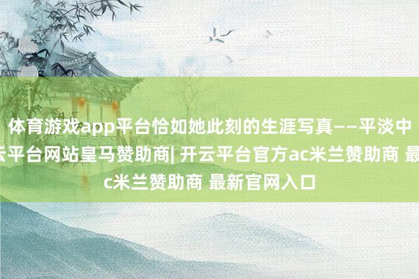 体育游戏app平台恰如她此刻的生涯写真——平淡中见真章-开云平台网站皇马赞助商| 开云平台官方ac米兰赞助商 最新官网入口