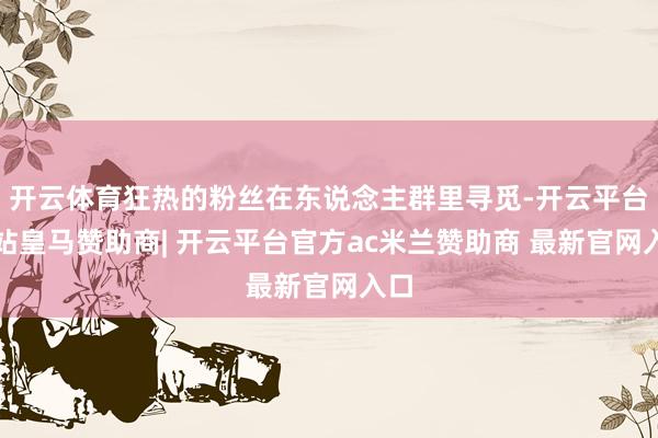 开云体育狂热的粉丝在东说念主群里寻觅-开云平台网站皇马赞助商| 开云平台官方ac米兰赞助商 最新官网入口