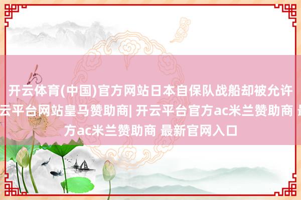 开云体育(中国)官方网站日本自保队战船却被允许停泊补给-开云平台网站皇马赞助商| 开云平台官方ac米