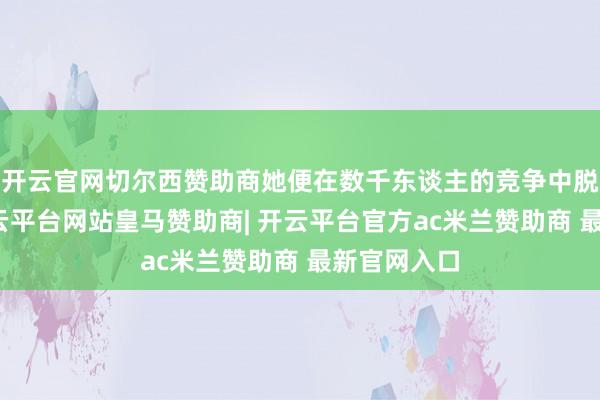 开云官网切尔西赞助商她便在数千东谈主的竞争中脱颖而出-开云平台网站皇马赞助商| 开云平台官方ac米兰