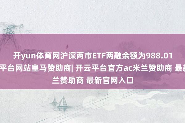 开yun体育网沪深两市ETF两融余额为988.01亿元-开云平台网站皇马赞助商| 开云平台官方ac米