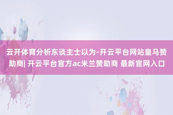 云开体育　　分析东谈主士以为-开云平台网站皇马赞助商| 开云平台官方ac米兰赞助商 最新官网入口