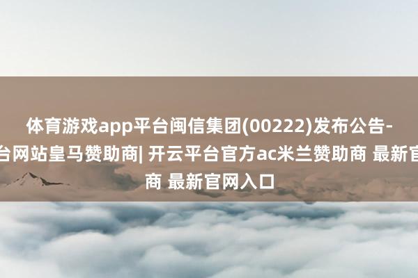 体育游戏app平台闽信集团(00222)发布公告-开云平台网站皇马赞助商| 开云平台官方ac米兰赞助商 最新官网入口