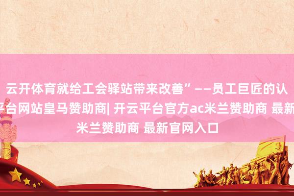 云开体育就给工会驿站带来改善”——员工巨匠的认同-开云平台网站皇马赞助商| 开云平台官方ac米兰赞助商 最新官网入口