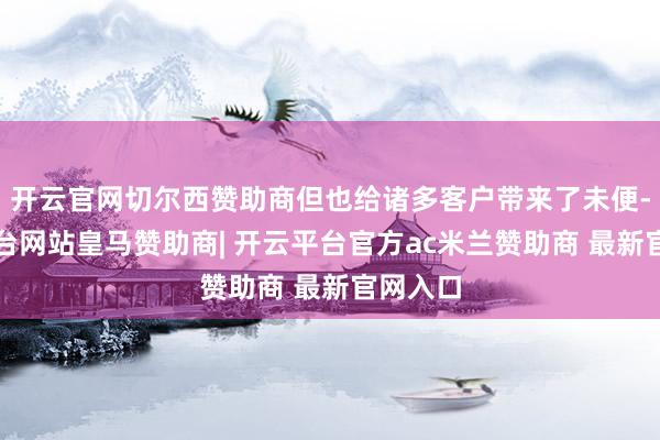 开云官网切尔西赞助商但也给诸多客户带来了未便-开云平台网站皇马赞助商| 开云平台官方ac米兰赞助商 最新官网入口