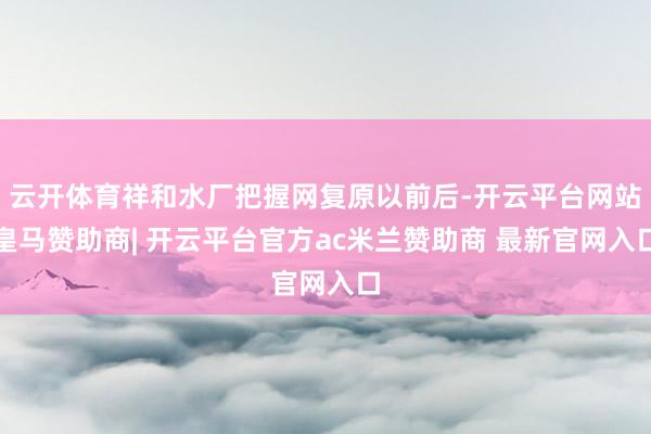 云开体育祥和水厂把握网复原以前后-开云平台网站皇马赞助商| 开云平台官方ac米兰赞助商 最新官网入口