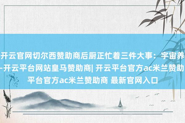 开云官网切尔西赞助商后厨正忙着三件大事：宇宙养老保障在搞装修-开云平台网站皇马赞助商| 开云平台官方