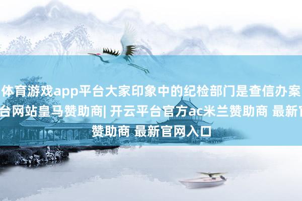 体育游戏app平台大家印象中的纪检部门是查信办案-开云平台网站皇马赞助商| 开云平台官方ac米兰赞助