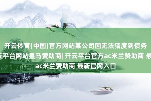 开云体育(中国)官方网站某公司因无法猜度到债务东谈主-开云平台网站皇马赞助商| 开云平台官方ac米兰