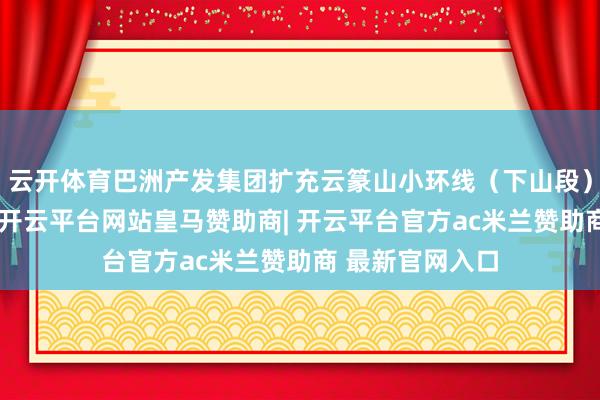 云开体育巴洲产发集团扩充云篆山小环线（下山段）升级改良工程-开云平台网站皇马赞助商| 开云平台官方ac米兰赞助商 最新官网入口