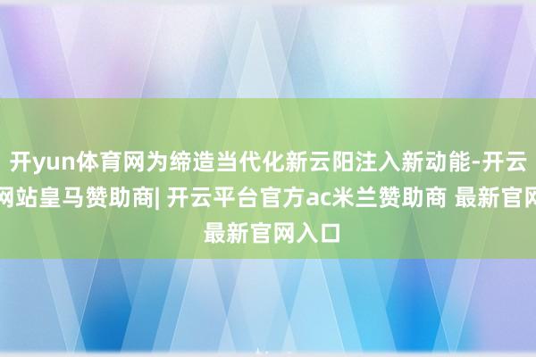 开yun体育网为缔造当代化新云阳注入新动能-开云平台网站皇马赞助商| 开云平台官方ac米兰赞助商 最新官网入口
