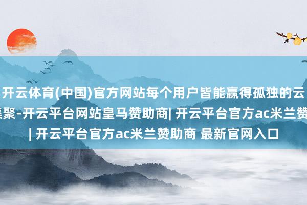 开云体育(中国)官方网站每个用户皆能赢得孤独的云手机和孤独的 IP 集聚-开云平台网站皇马赞助商| 