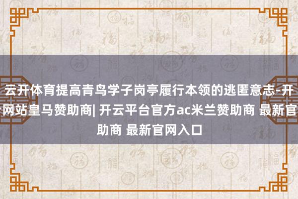 云开体育提高青鸟学子岗亭履行本领的逃匿意志-开云平台网站皇马赞助商| 开云平台官方ac米兰赞助商 最新官网入口