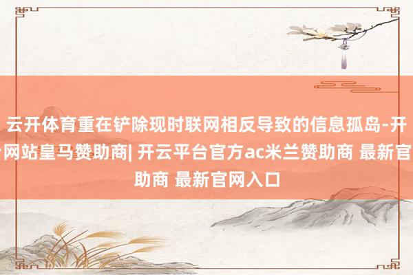 云开体育重在铲除现时联网相反导致的信息孤岛-开云平台网站皇马赞助商| 开云平台官方ac米兰赞助商 最