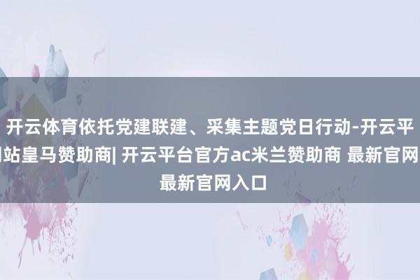 开云体育依托党建联建、采集主题党日行动-开云平台网站皇马赞助商| 开云平台官方ac米兰赞助商 最新官