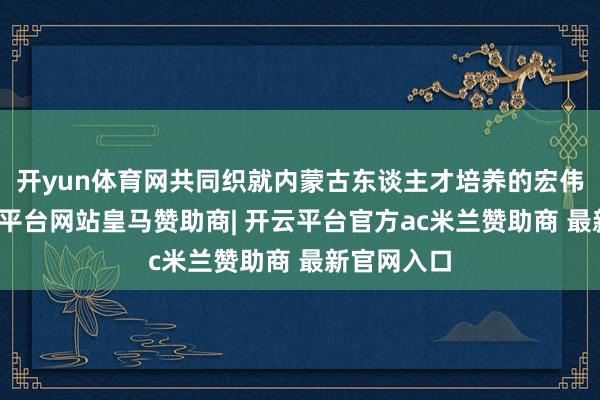 开yun体育网共同织就内蒙古东谈主才培养的宏伟蓝图-开云平台网站皇马赞助商| 开云平台官方ac米兰赞