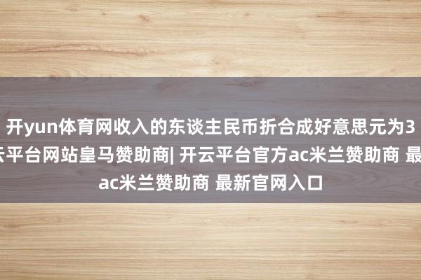 开yun体育网收入的东谈主民币折合成好意思元为3202亿-开云平台网站皇马赞助商| 开云平台官方ac米兰赞助商 最新官网入口