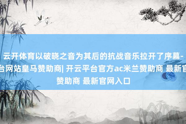 云开体育以破晓之音为其后的抗战音乐拉开了序幕-开云平台网站皇马赞助商| 开云平台官方ac米兰赞助商 