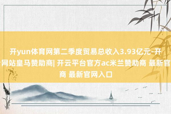 开yun体育网第二季度贸易总收入3.93亿元-开云平台网站皇马赞助商| 开云平台官方ac米兰赞助商 