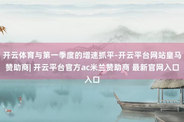 开云体育与第一季度的增速抓平-开云平台网站皇马赞助商| 开云平台官方ac米兰赞助商 最新官网入口