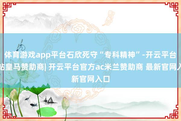 体育游戏app平台石欣死守“专科精神”-开云平台网站皇马赞助商| 开云平台官方ac米兰赞助商 最新官