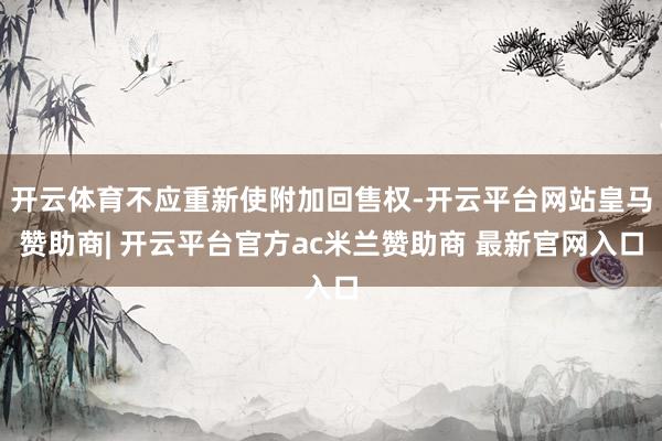 开云体育不应重新使附加回售权-开云平台网站皇马赞助商| 开云平台官方ac米兰赞助商 最新官网入口