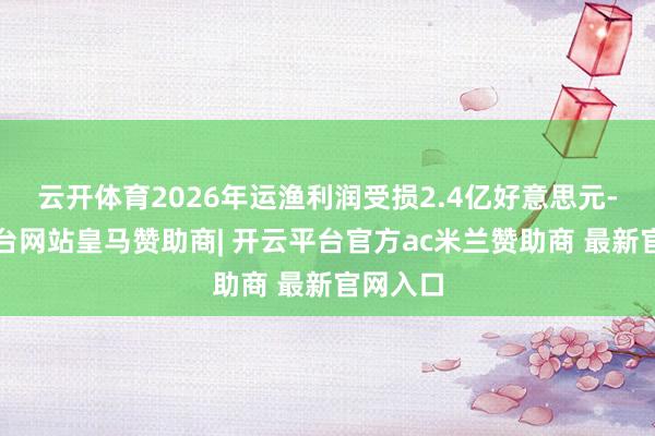 云开体育2026年运渔利润受损2.4亿好意思元-开云平台网站皇马赞助商| 开云平台官方ac米兰赞助商
