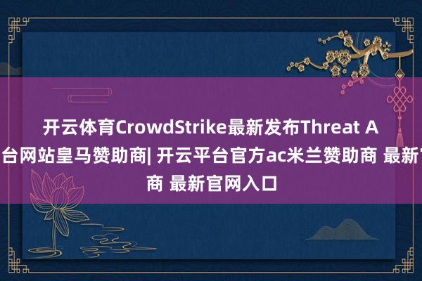 开云体育CrowdStrike最新发布Threat AI-开云平台网站皇马赞助商| 开云平台官方ac米兰赞助商 最新官网入口