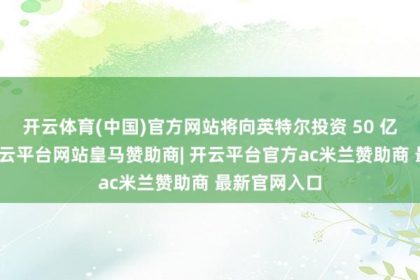 开云体育(中国)官方网站将向英特尔投资 50 亿好意思元-开云平台网站皇马赞助商| 开云平台官方ac米兰赞助商 最新官网入口